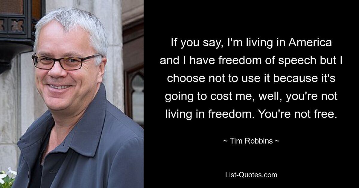 If you say, I'm living in America and I have freedom of speech but I choose not to use it because it's going to cost me, well, you're not living in freedom. You're not free. — © Tim Robbins