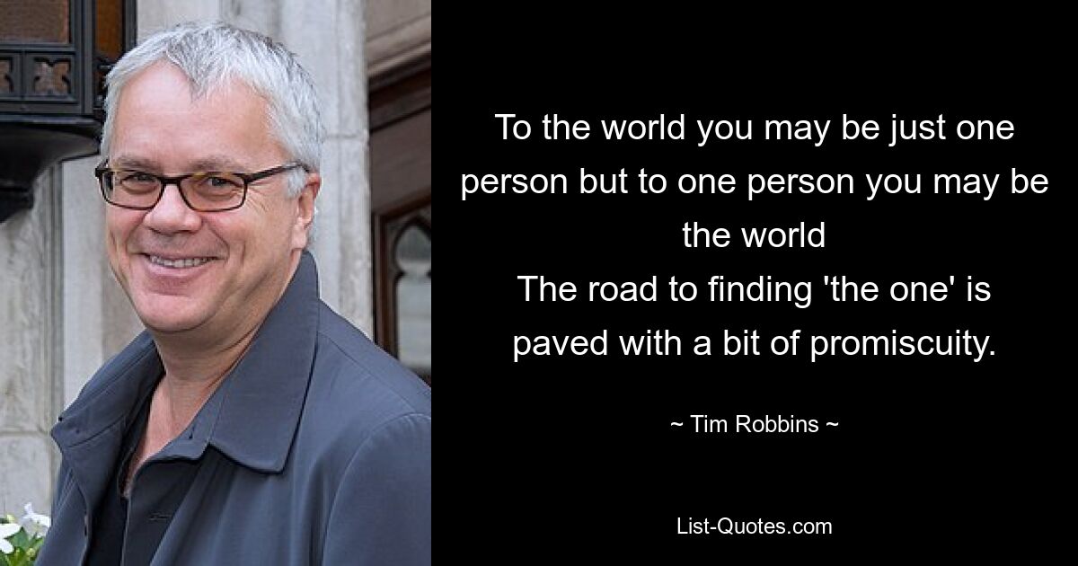 To the world you may be just one person but to one person you may be the world
The road to finding 'the one' is paved with a bit of promiscuity. — © Tim Robbins