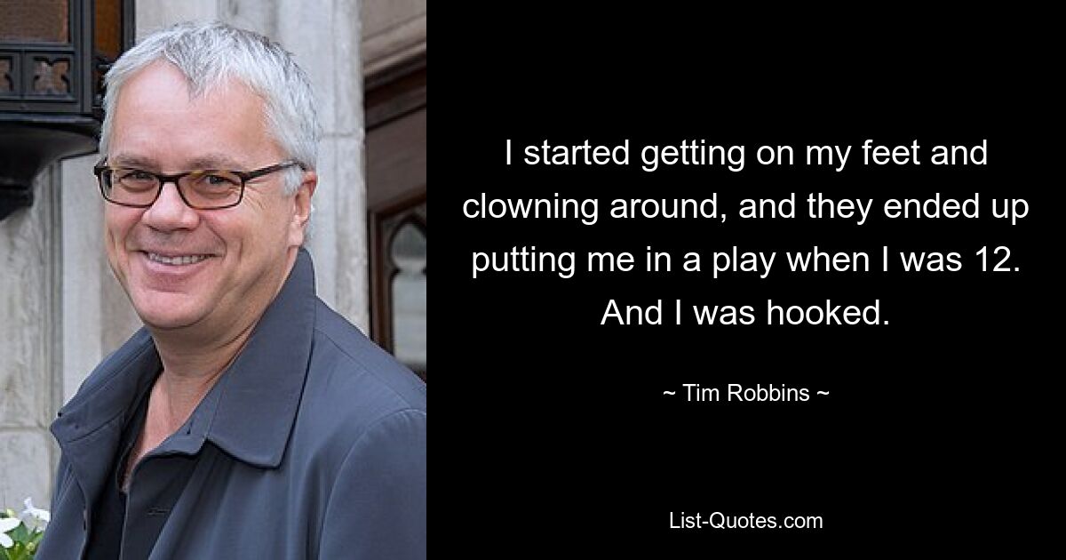 I started getting on my feet and clowning around, and they ended up putting me in a play when I was 12. And I was hooked. — © Tim Robbins