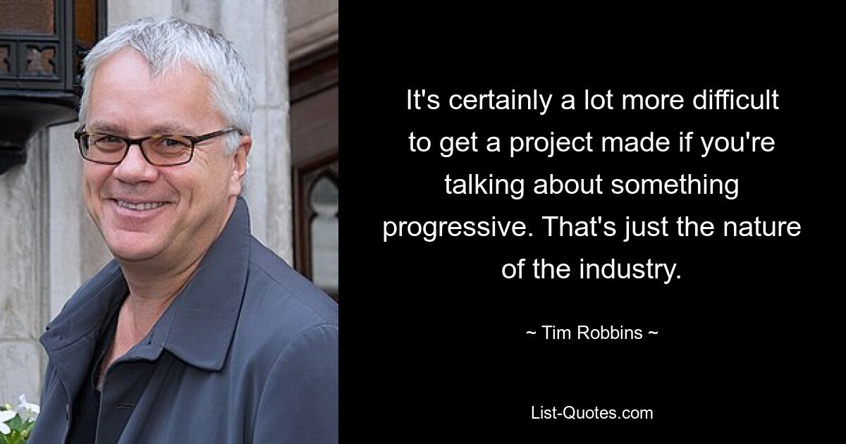 It's certainly a lot more difficult to get a project made if you're talking about something progressive. That's just the nature of the industry. — © Tim Robbins