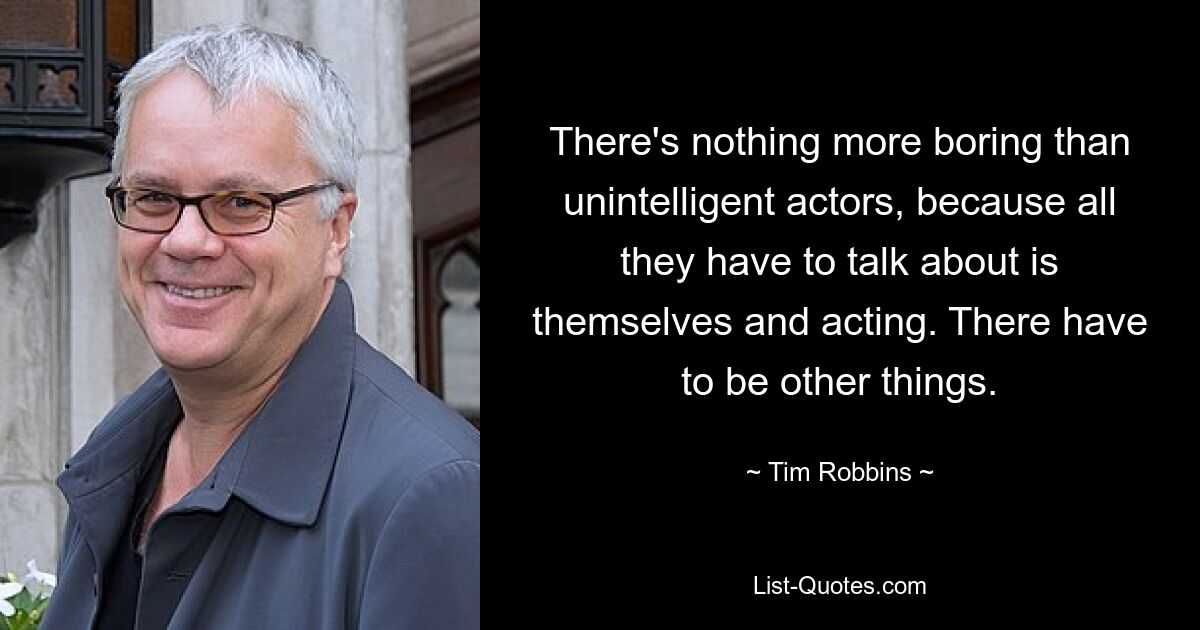 There's nothing more boring than unintelligent actors, because all they have to talk about is themselves and acting. There have to be other things. — © Tim Robbins