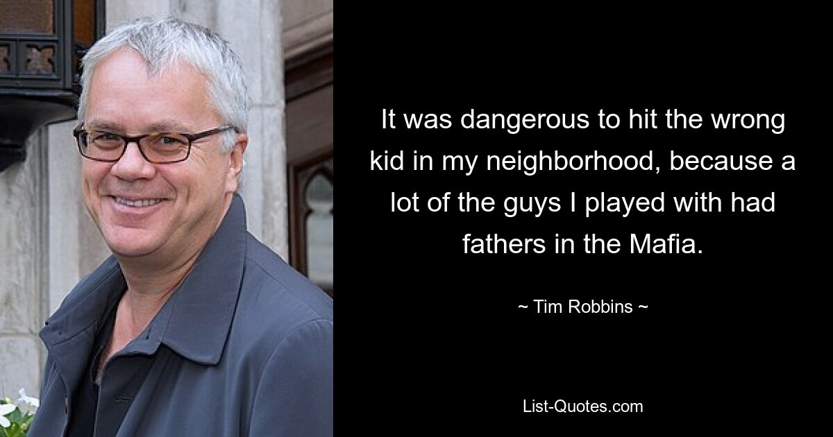 It was dangerous to hit the wrong kid in my neighborhood, because a lot of the guys I played with had fathers in the Mafia. — © Tim Robbins