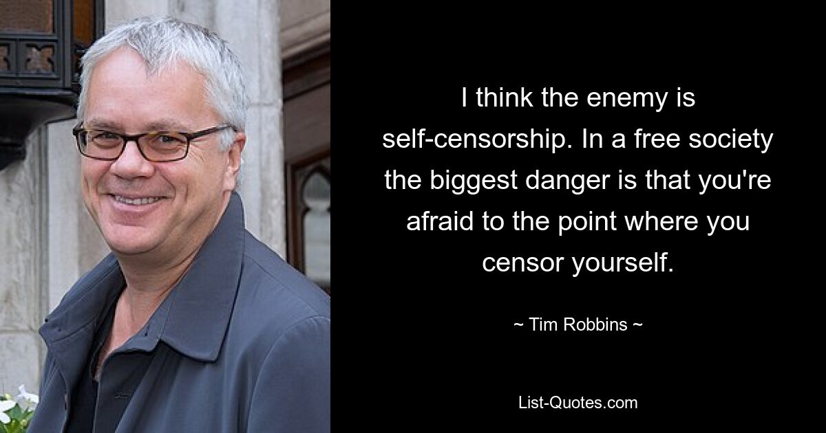 I think the enemy is self-censorship. In a free society the biggest danger is that you're afraid to the point where you censor yourself. — © Tim Robbins