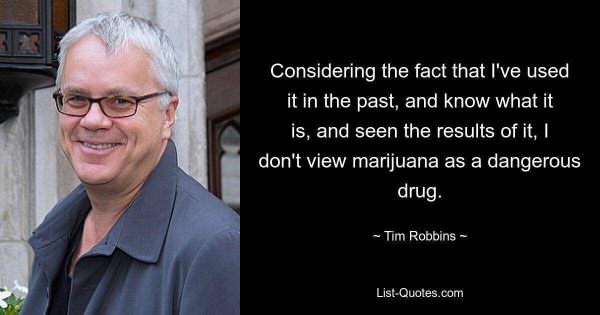 Considering the fact that I've used it in the past, and know what it is, and seen the results of it, I don't view marijuana as a dangerous drug. — © Tim Robbins