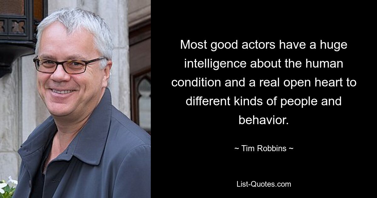 Most good actors have a huge intelligence about the human condition and a real open heart to different kinds of people and behavior. — © Tim Robbins