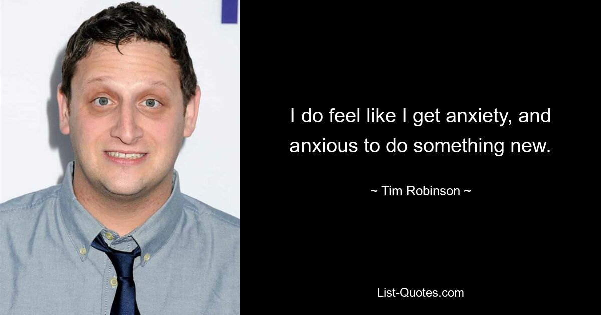 I do feel like I get anxiety, and anxious to do something new. — © Tim Robinson