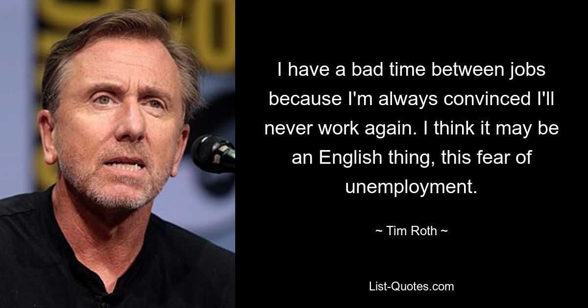 I have a bad time between jobs because I'm always convinced I'll never work again. I think it may be an English thing, this fear of unemployment. — © Tim Roth