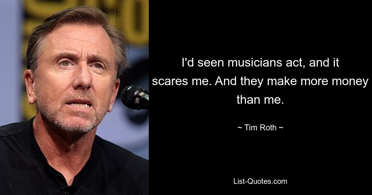 I'd seen musicians act, and it scares me. And they make more money than me. — © Tim Roth