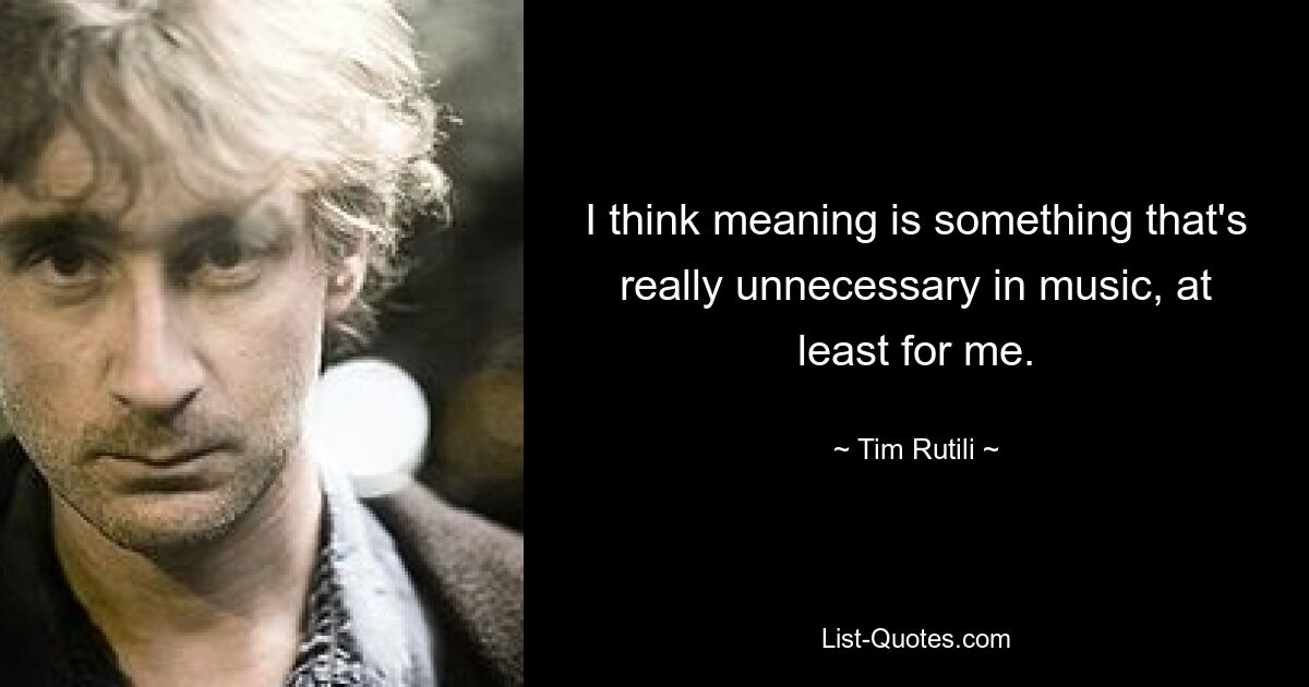 I think meaning is something that's really unnecessary in music, at least for me. — © Tim Rutili