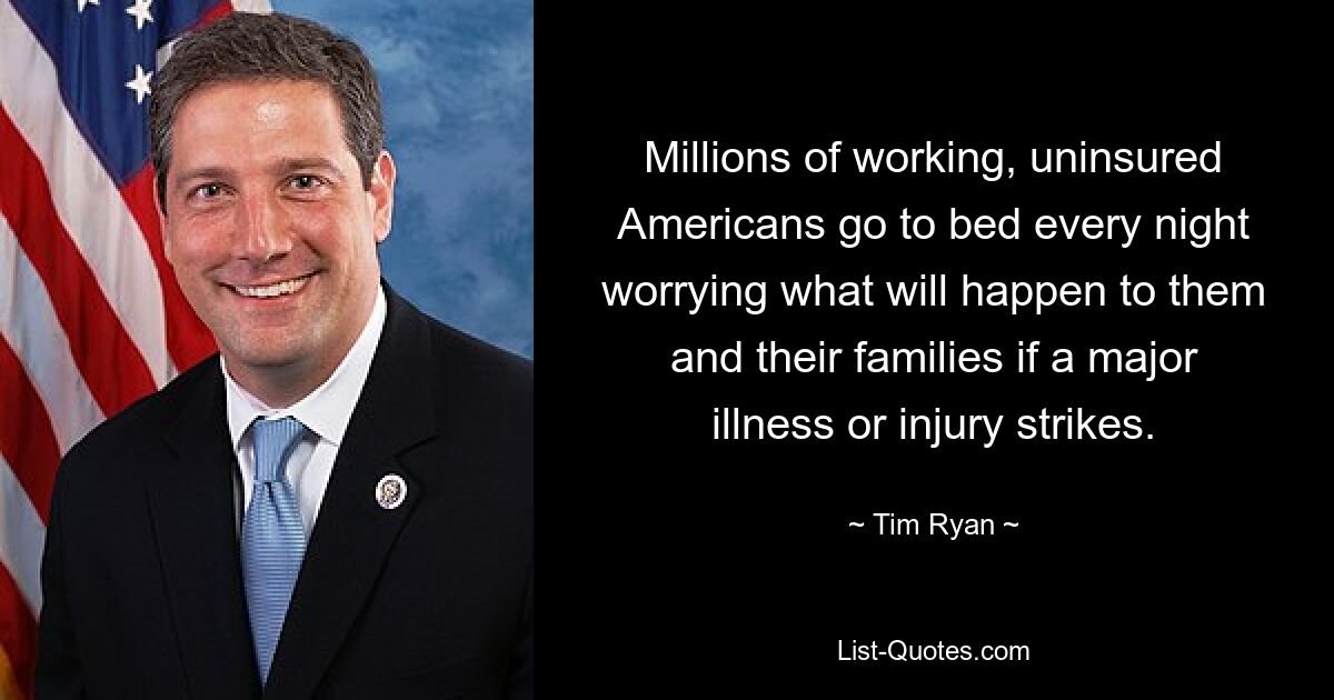 Millions of working, uninsured Americans go to bed every night worrying what will happen to them and their families if a major illness or injury strikes. — © Tim Ryan