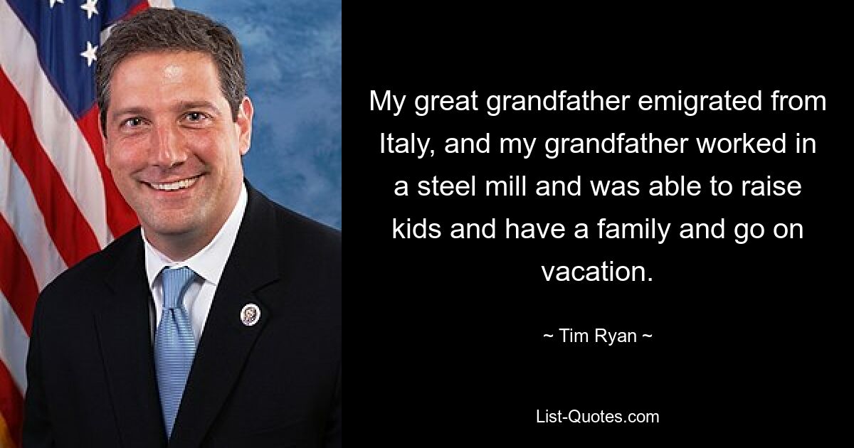 My great grandfather emigrated from Italy, and my grandfather worked in a steel mill and was able to raise kids and have a family and go on vacation. — © Tim Ryan