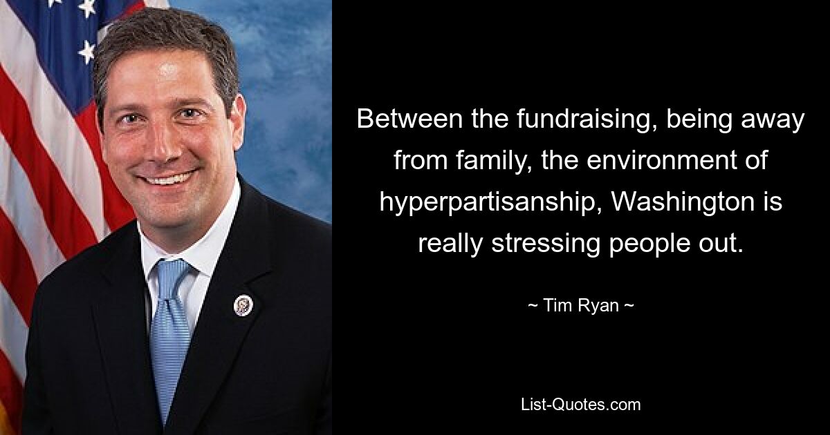 Between the fundraising, being away from family, the environment of hyperpartisanship, Washington is really stressing people out. — © Tim Ryan