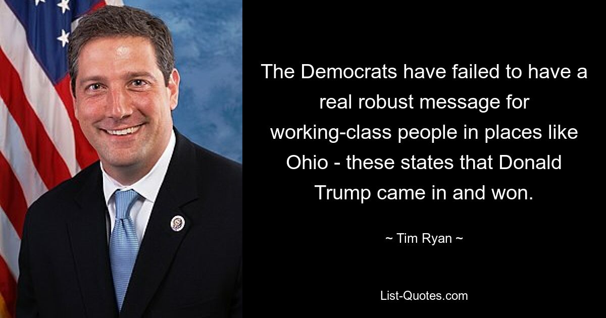 The Democrats have failed to have a real robust message for working-class people in places like Ohio - these states that Donald Trump came in and won. — © Tim Ryan