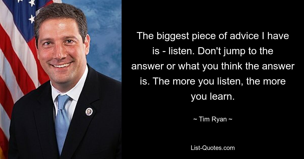 The biggest piece of advice I have is - listen. Don't jump to the answer or what you think the answer is. The more you listen, the more you learn. — © Tim Ryan