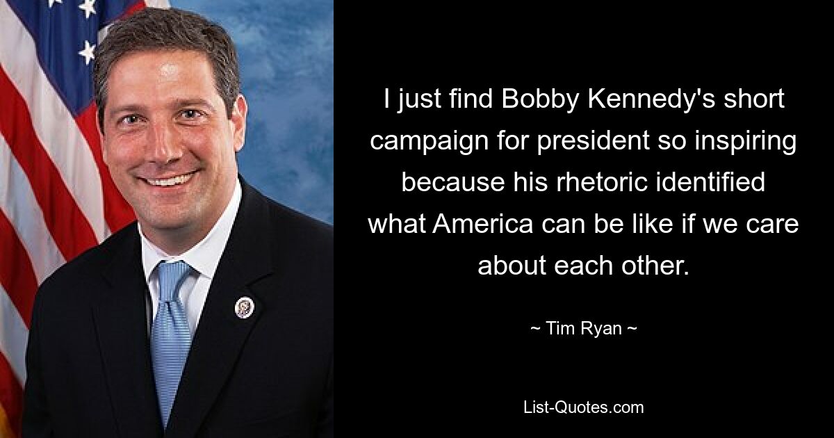 I just find Bobby Kennedy's short campaign for president so inspiring because his rhetoric identified what America can be like if we care about each other. — © Tim Ryan