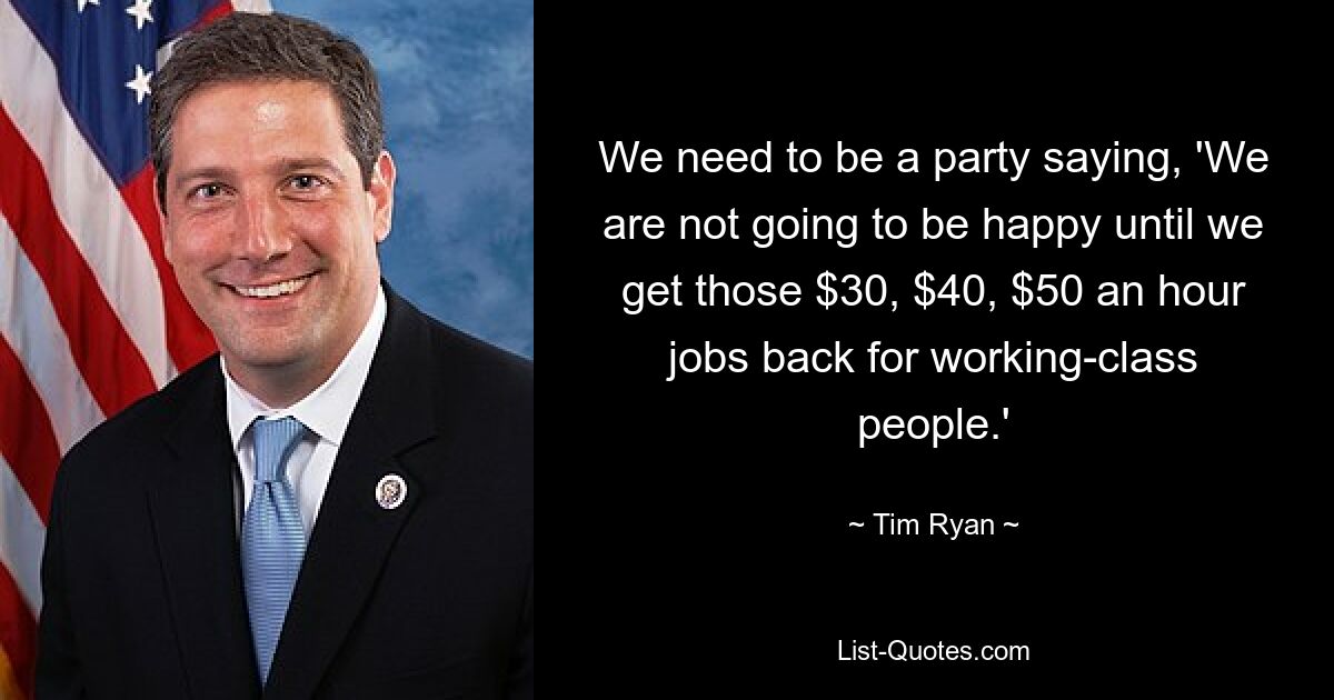 We need to be a party saying, 'We are not going to be happy until we get those $30, $40, $50 an hour jobs back for working-class people.' — © Tim Ryan