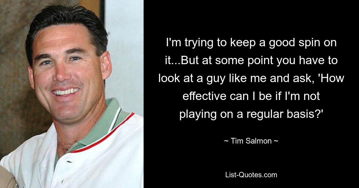 I'm trying to keep a good spin on it...But at some point you have to look at a guy like me and ask, 'How effective can I be if I'm not playing on a regular basis?' — © Tim Salmon