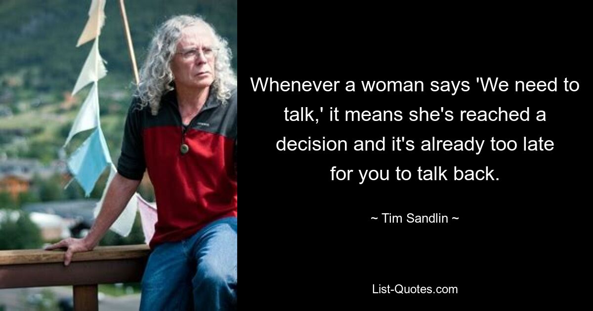 Whenever a woman says 'We need to talk,' it means she's reached a decision and it's already too late for you to talk back. — © Tim Sandlin