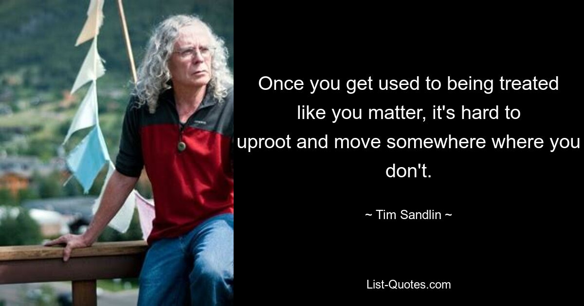 Once you get used to being treated like you matter, it's hard to uproot and move somewhere where you don't. — © Tim Sandlin