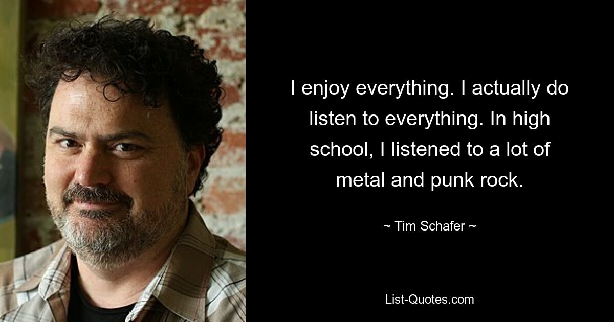 I enjoy everything. I actually do listen to everything. In high school, I listened to a lot of metal and punk rock. — © Tim Schafer