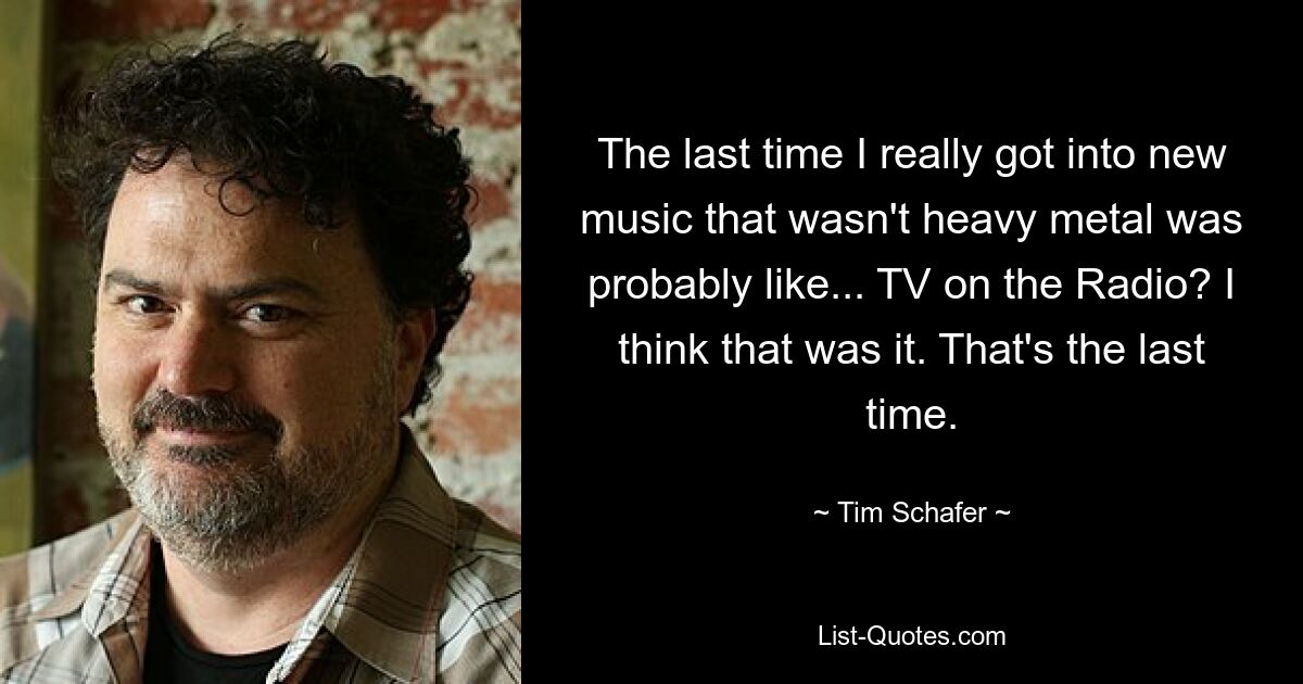 The last time I really got into new music that wasn't heavy metal was probably like... TV on the Radio? I think that was it. That's the last time. — © Tim Schafer