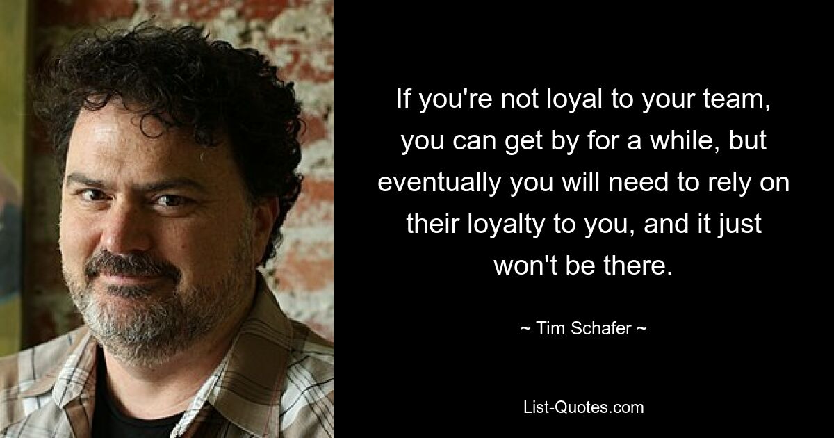 If you're not loyal to your team, you can get by for a while, but eventually you will need to rely on their loyalty to you, and it just won't be there. — © Tim Schafer