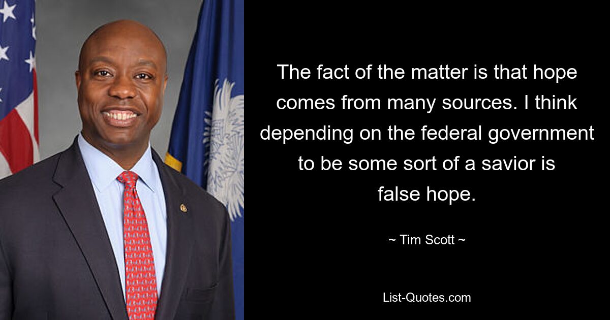 The fact of the matter is that hope comes from many sources. I think depending on the federal government to be some sort of a savior is false hope. — © Tim Scott