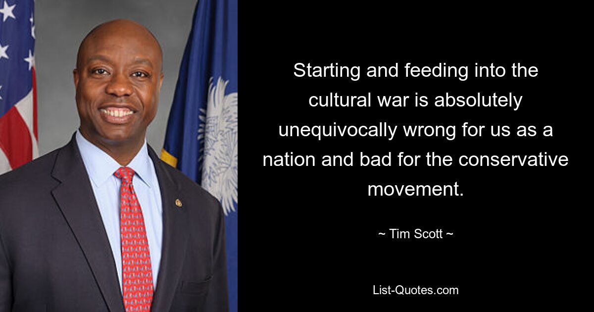 Starting and feeding into the cultural war is absolutely unequivocally wrong for us as a nation and bad for the conservative movement. — © Tim Scott