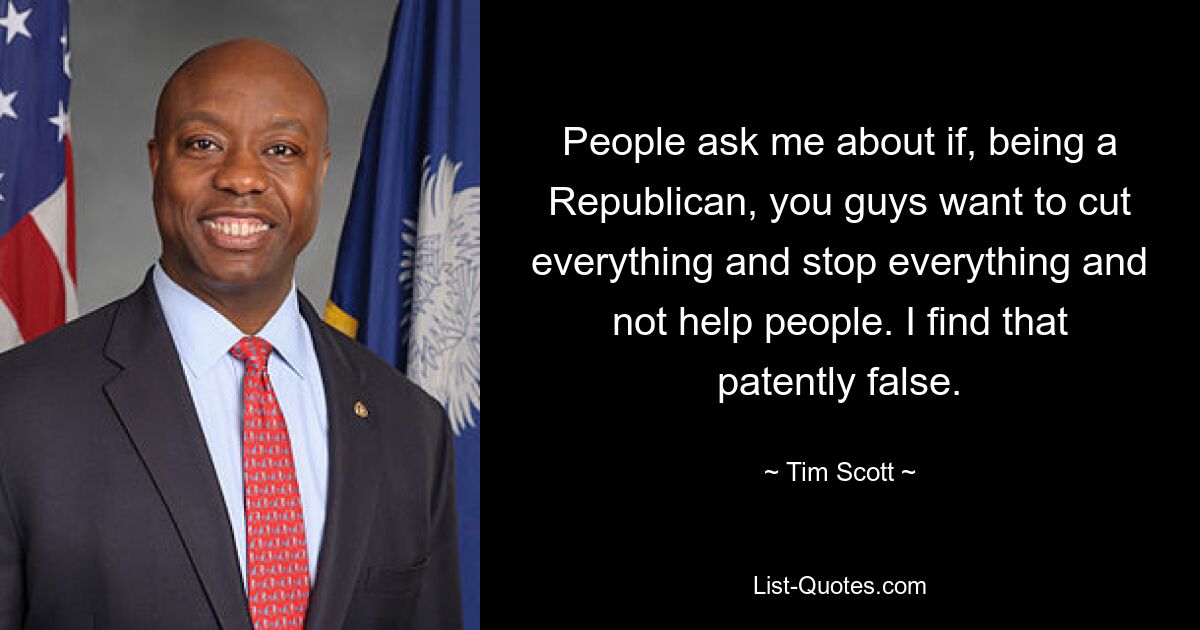 People ask me about if, being a Republican, you guys want to cut everything and stop everything and not help people. I find that patently false. — © Tim Scott