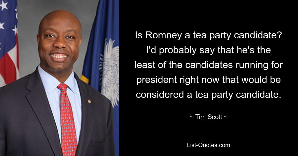 Is Romney a tea party candidate? I'd probably say that he's the least of the candidates running for president right now that would be considered a tea party candidate. — © Tim Scott