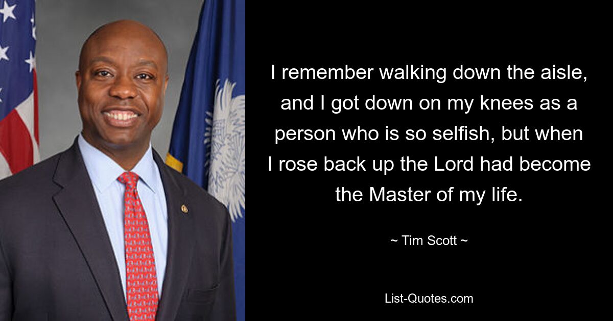 I remember walking down the aisle, and I got down on my knees as a person who is so selfish, but when I rose back up the Lord had become the Master of my life. — © Tim Scott