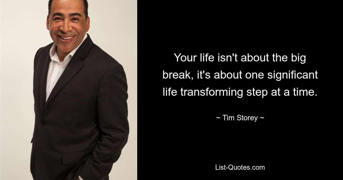 Your life isn't about the big break, it's about one significant life transforming step at a time. — © Tim Storey