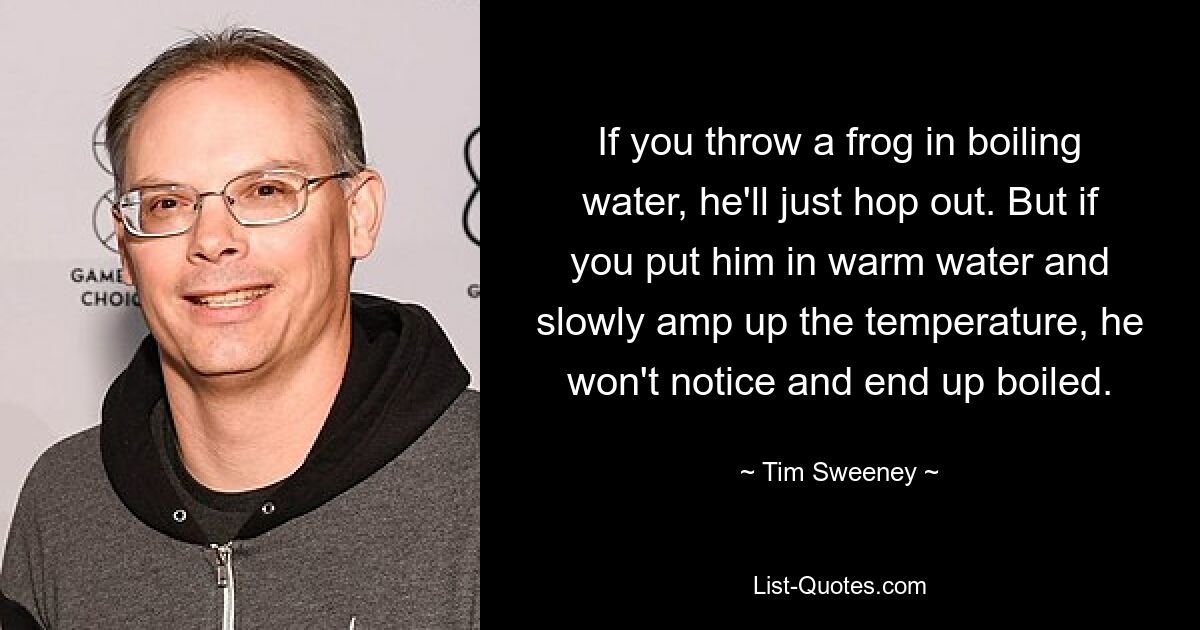 If you throw a frog in boiling water, he'll just hop out. But if you put him in warm water and slowly amp up the temperature, he won't notice and end up boiled. — © Tim Sweeney