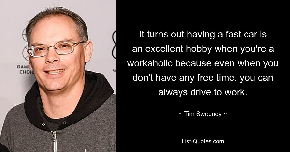 It turns out having a fast car is an excellent hobby when you're a workaholic because even when you don't have any free time, you can always drive to work. — © Tim Sweeney