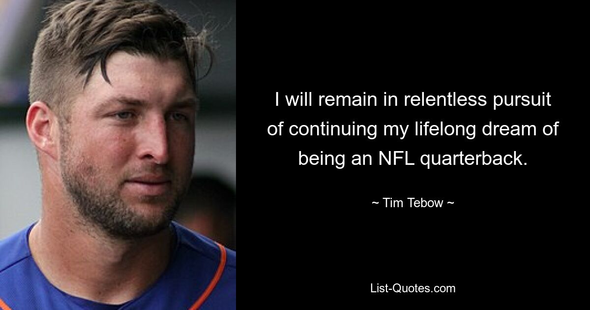 I will remain in relentless pursuit of continuing my lifelong dream of being an NFL quarterback. — © Tim Tebow