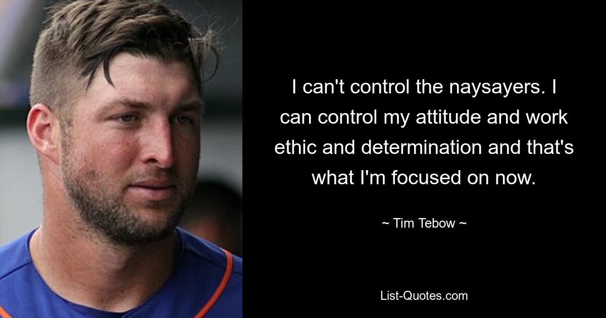 I can't control the naysayers. I can control my attitude and work ethic and determination and that's what I'm focused on now. — © Tim Tebow