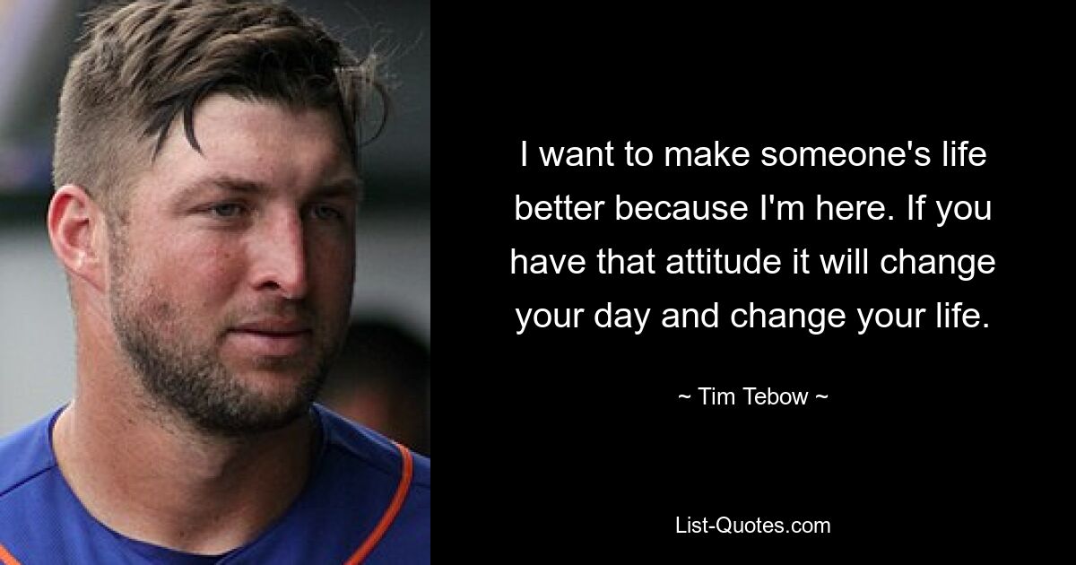 I want to make someone's life better because I'm here. If you have that attitude it will change your day and change your life. — © Tim Tebow