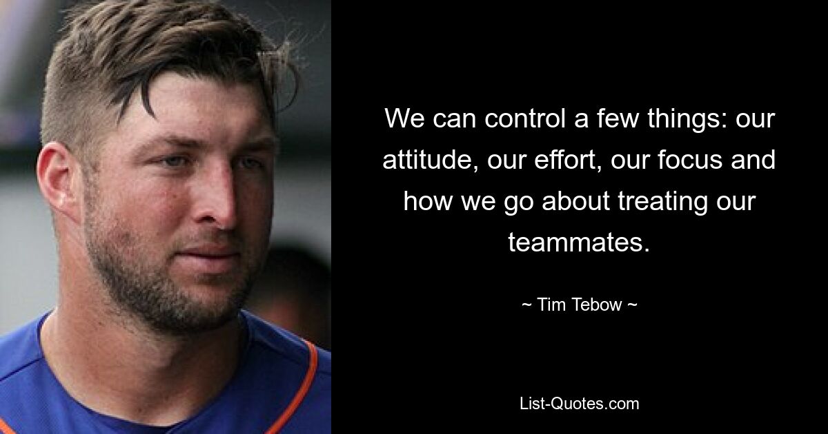 We can control a few things: our attitude, our effort, our focus and how we go about treating our teammates. — © Tim Tebow