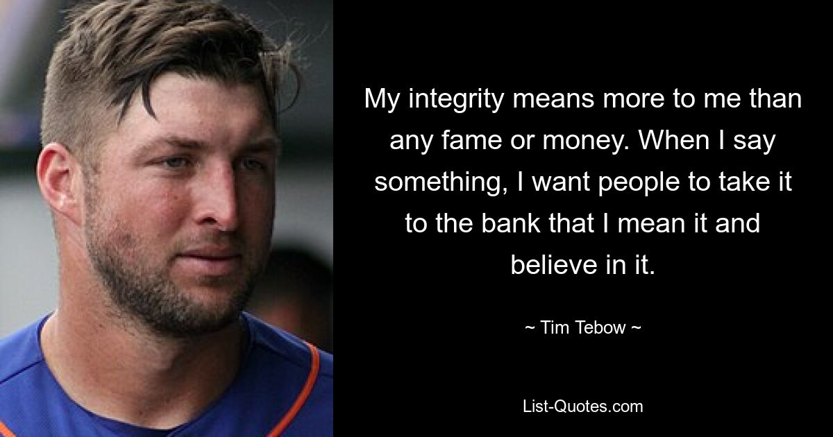 My integrity means more to me than any fame or money. When I say something, I want people to take it to the bank that I mean it and believe in it. — © Tim Tebow