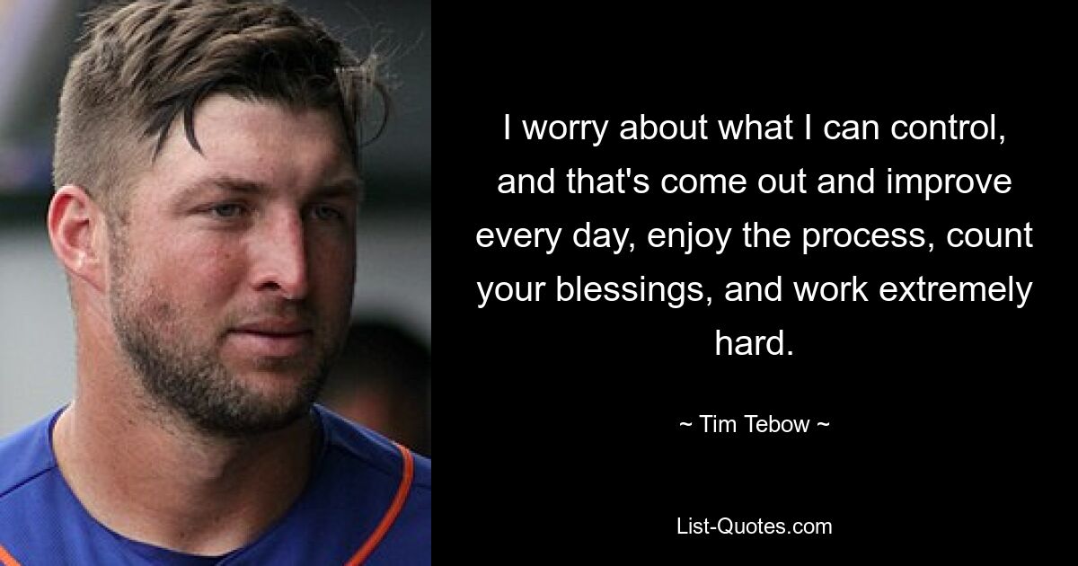 I worry about what I can control, and that's come out and improve every day, enjoy the process, count your blessings, and work extremely hard. — © Tim Tebow