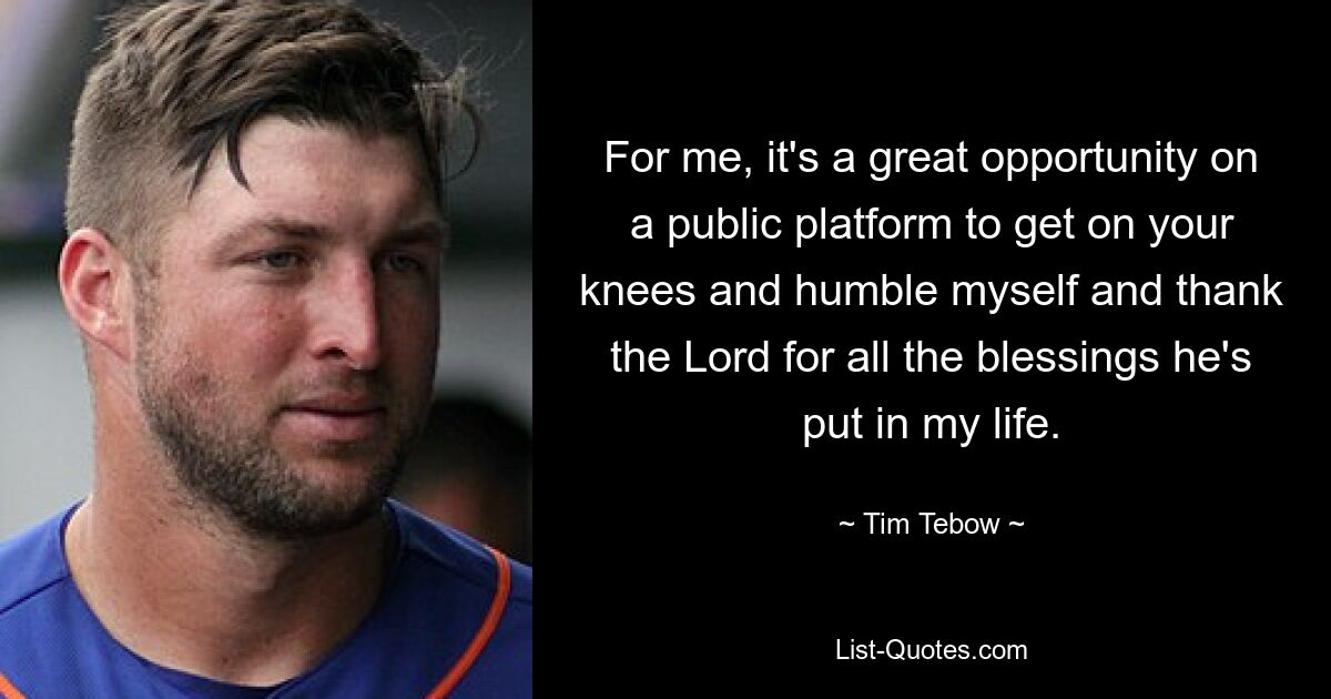 For me, it's a great opportunity on a public platform to get on your knees and humble myself and thank the Lord for all the blessings he's put in my life. — © Tim Tebow