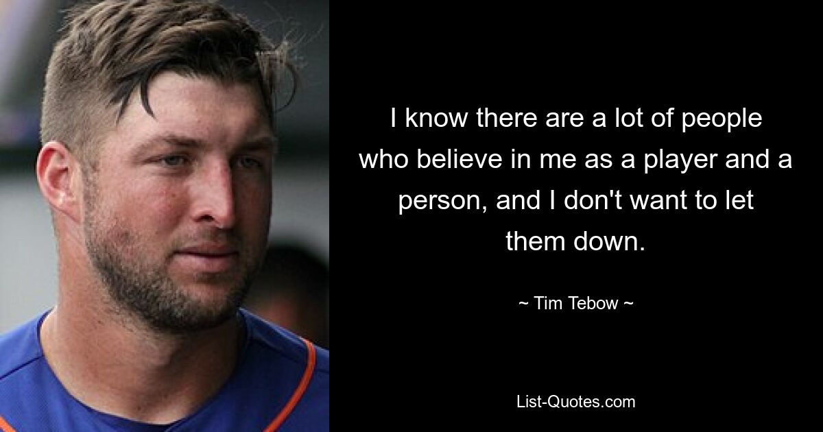 I know there are a lot of people who believe in me as a player and a person, and I don't want to let them down. — © Tim Tebow