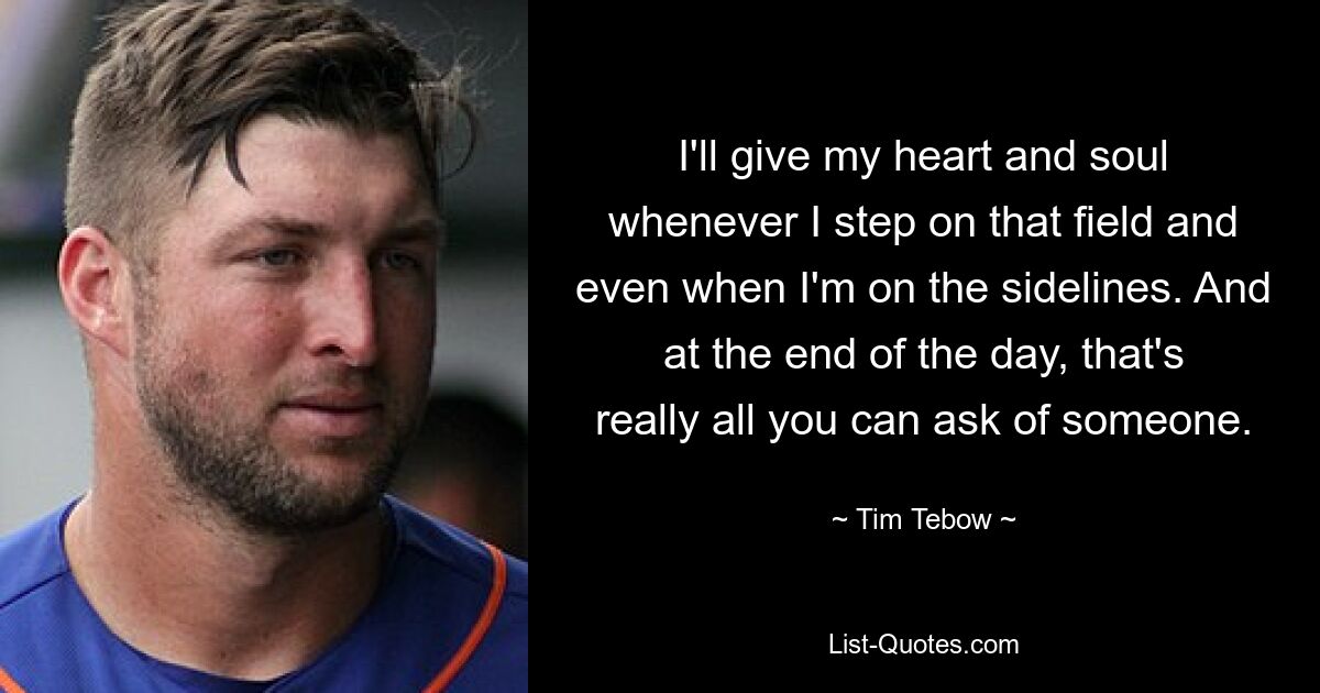 I'll give my heart and soul whenever I step on that field and even when I'm on the sidelines. And at the end of the day, that's really all you can ask of someone. — © Tim Tebow