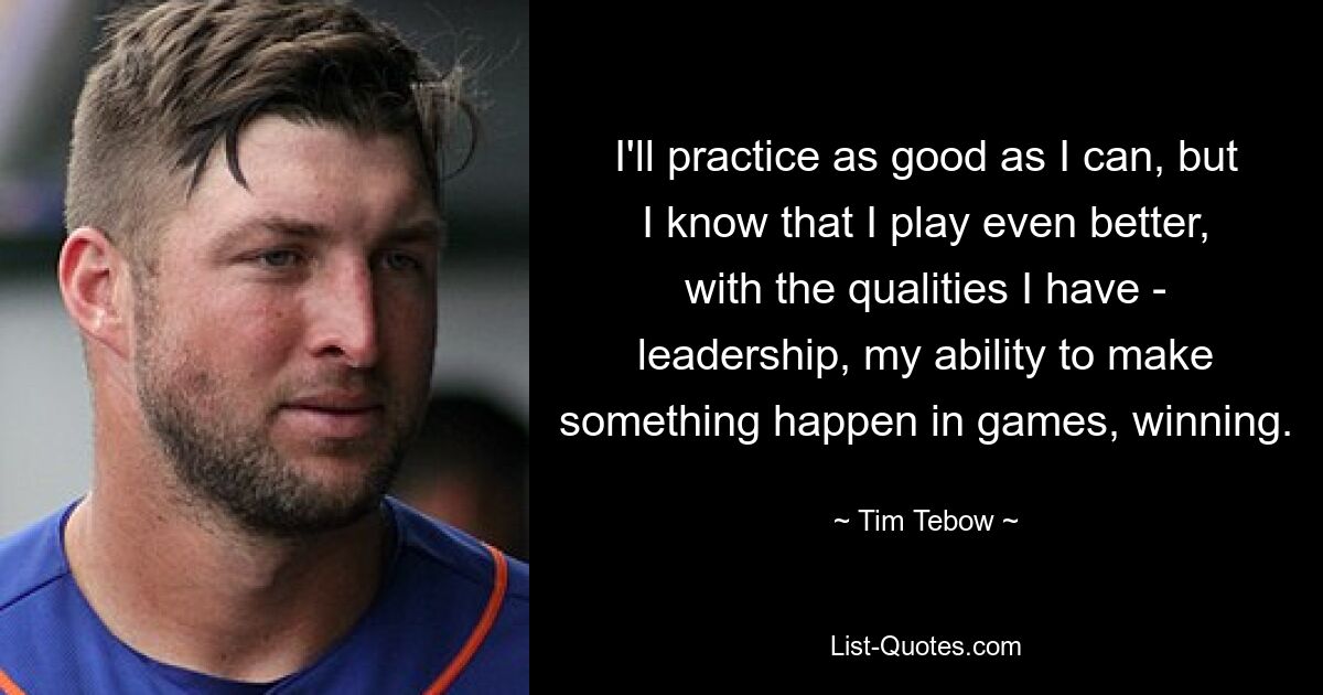 I'll practice as good as I can, but I know that I play even better, with the qualities I have - leadership, my ability to make something happen in games, winning. — © Tim Tebow