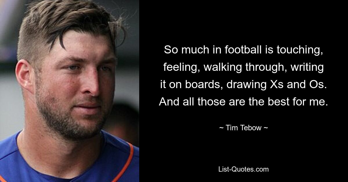 So much in football is touching, feeling, walking through, writing it on boards, drawing Xs and Os. And all those are the best for me. — © Tim Tebow