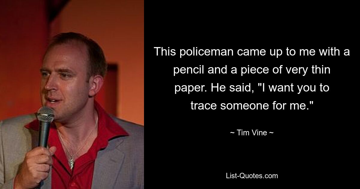 This policeman came up to me with a pencil and a piece of very thin paper. He said, "I want you to trace someone for me." — © Tim Vine