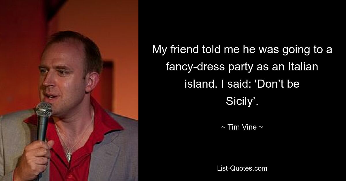 My friend told me he was going to a fancy-dress party as an Italian island. I said: 'Don’t be Sicily’. — © Tim Vine