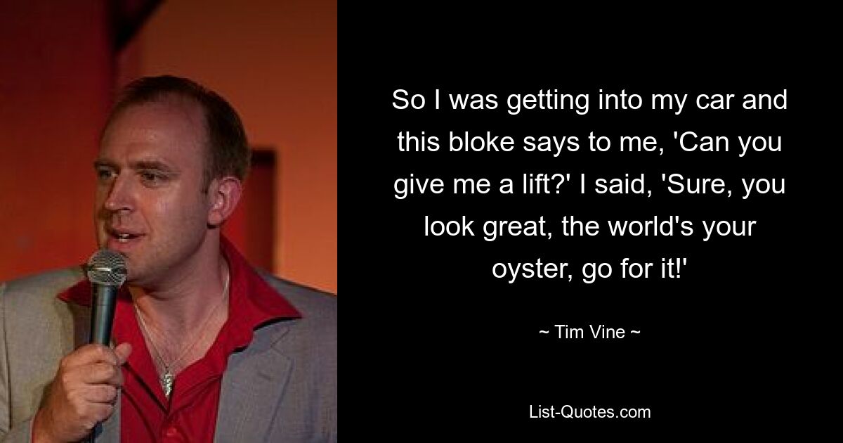 So I was getting into my car and this bloke says to me, 'Can you give me a lift?' I said, 'Sure, you look great, the world's your oyster, go for it!' — © Tim Vine