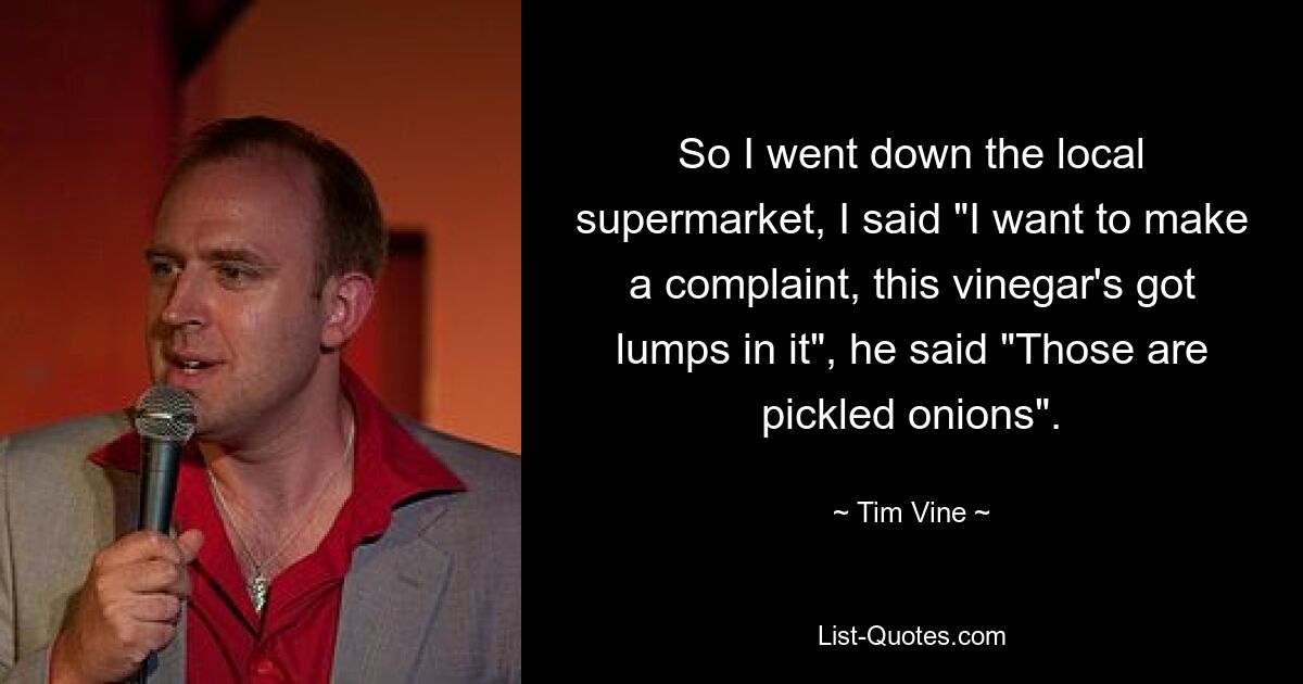 So I went down the local supermarket, I said "I want to make a complaint, this vinegar's got lumps in it", he said "Those are pickled onions". — © Tim Vine