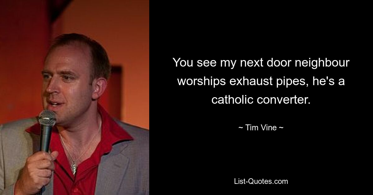 You see my next door neighbour worships exhaust pipes, he's a catholic converter. — © Tim Vine